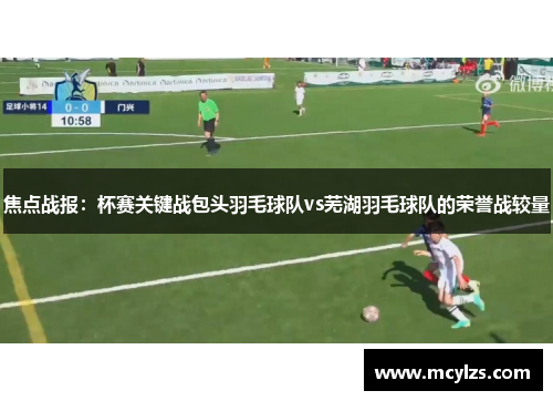 焦点战报：杯赛关键战包头羽毛球队vs芜湖羽毛球队的荣誉战较量